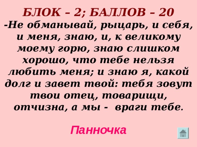        БЛОК – 2; БАЛЛОВ – 20  -Не обманывай, рыцарь, и себя, и меня, знаю, и, к великому моему горю, знаю слишком хорошо, что тебе нельзя любить меня; и знаю я, какой долг и завет твой: тебя зовут твои отец, товарищи, отчизна, а мы - враги тебе .   Панночка  