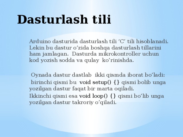 Dasturlash tili Arduino dasturida dasturlash tili ‘C’ tili hisoblanadi. Lekin bu dastur o’zida boshqa dasturlash tillarini ham jamlagan. Dasturda mikrokontroller uchun kod yozish sodda va qulay ko’rinishda.  Oynada dastur dastlab ikki qismda iborat bo’ladi:  birinchi qismi bu void setup() {} qismi bolib unga yozilgan dastur faqat bir marta oqiladi. Ikkinchi qismi esa void loop() {} qismi bo’lib unga yozilgan dastur takroriy o’qiladi. 