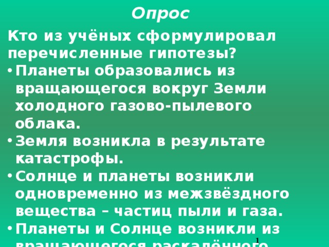 Опрос Кто из учёных сформулировал перечисленные гипотезы? Планеты образовались из вращающегося вокруг Земли холодного газово-пылевого облака. Земля возникла в результате катастрофы. Солнце и планеты возникли одновременно из межзвёздного вещества – частиц пыли и газа. Планеты и Солнце возникли из вращающегося раскалённого газового облака. Солнечная система возникла из гигантского холодного облака.   