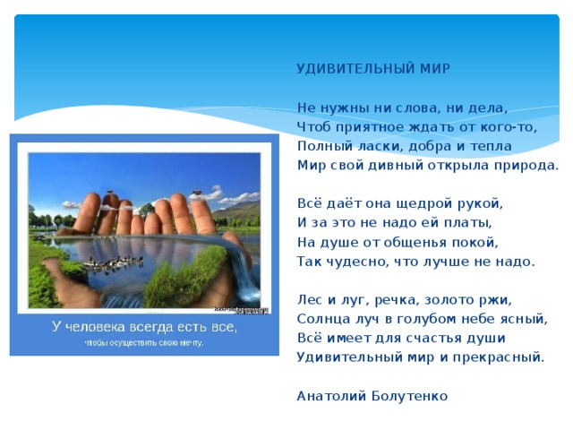 УДИВИТЕЛЬНЫЙ МИР   Не нужны ни слова, ни дела, Чтоб приятное ждать от кого-то, Полный ласки, добра и тепла Мир свой дивный открыла природа.   Всё даёт она щедрой рукой, И за это не надо ей платы, На душе от общенья покой, Так чудесно, что лучше не надо.   Лес и луг, речка, золото ржи, Солнца луч в голубом небе ясный, Всё имеет для счастья души Удивительный мир и прекрасный. Анатолий Болутенко 