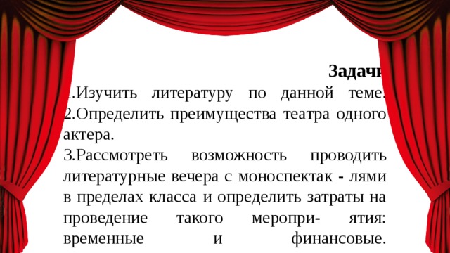      Задачи  1.Изучить литературу по данной теме.  2.Определить преимущества театра одного актера.  3.Рассмотреть возможность проводить литературные вечера с моноспектак - лями в пределах класса и определить затраты на проведение такого меропри- ятия: временные и финансовые.    