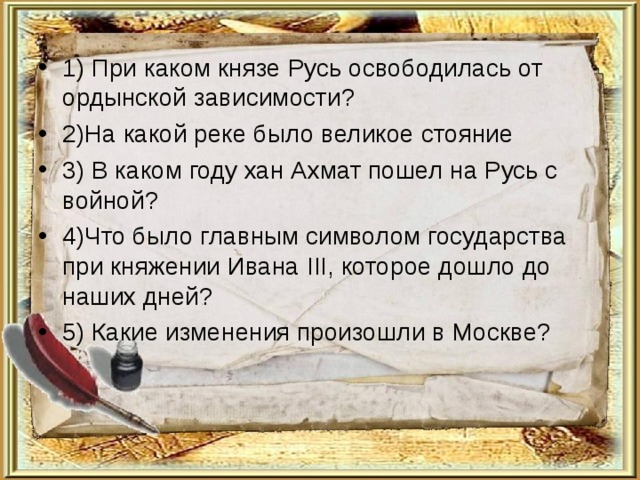 1) При каком князе Русь освободилась от ордынской зависимости? 2)На какой реке было великое стояние 3) В каком году хан Ахмат пошел на Русь с войной? 4)Что было главным символом государства при княжении Ивана III, которое дошло до наших дней? 5) Какие изменения произошли в Москве? 