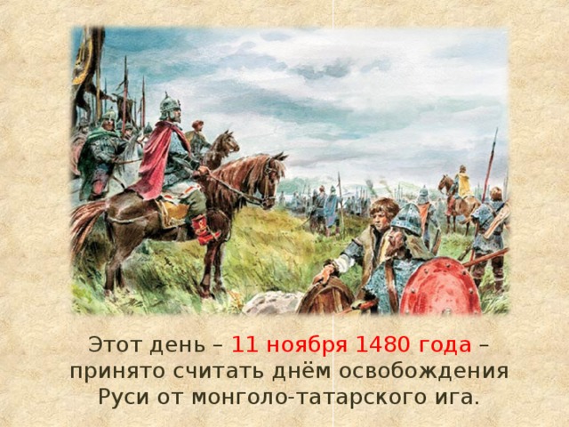  Этот день – 11 ноября 1480 года – принято считать днём освобождения Руси от монголо-татарского ига. 
