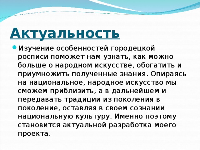 Актуальность Изучение особенностей городецкой росписи поможет нам узнать, как можно больше о народном искусстве, обогатить и приумножить полученные знания. Опираясь на национальное, народное искусство мы сможем приблизить, а в дальнейшем и передавать традиции из поколения в поколение, оставляя в своем сознании национальную культуру. Именно поэтому становится актуальной разработка моего проекта.  