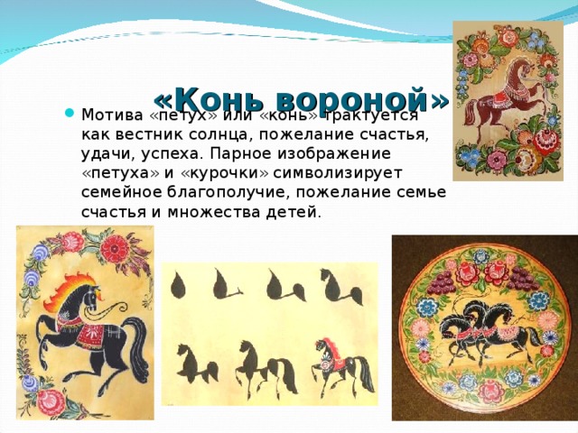  «Конь вороной» Мотива «петух» или «конь» трактуется как вестник солнца, пожелание счастья, удачи, успеха. Парное изображение «петуха» и «курочки» символизирует семейное благополучие, пожелание семье счастья и множества детей. 