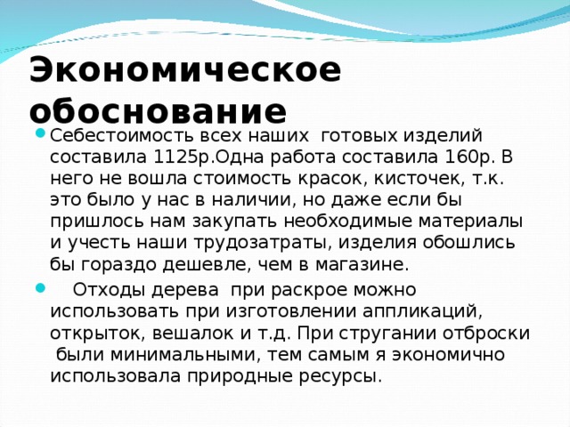 Экономическое обоснование Себестоимость всех наших готовых изделий составила 1125р.Одна работа составила 160р. В него не вошла стоимость красок, кисточек, т.к. это было у нас в наличии, но даже если бы пришлось нам закупать необходимые материалы и учесть наши трудозатраты, изделия обошлись бы гораздо дешевле, чем в магазине.  Отходы дерева при раскрое можно использовать при изготовлении аппликаций, открыток, вешалок и т.д. При стругании отброски были минимальными, тем самым я экономично использовала природные ресурсы.  