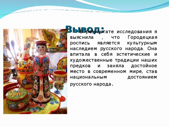 Вывод:  В результате исследования я выяснила , что Городецкая роспись является культурным наследием русского народа. Она впитала в себя эстетические и художественные традиции наших предков и заняла достойное место в современном мире, став национальным достоянием русского народа . 