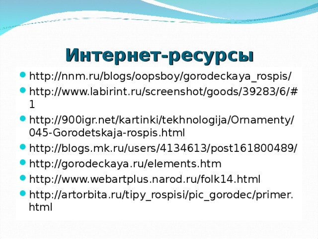 Интернет-ресурсы http://nnm.ru/blogs/oopsboy/gorodeckaya_rospis/ http://www.labirint.ru/screenshot/goods/39283/6/#1 http://900igr.net/kartinki/tekhnologija/Ornamenty/045-Gorodetskaja-rospis.html http://blogs.mk.ru/users/4134613/post161800489/ http://gorodeckaya.ru/elements.htm http://www.webartplus.narod.ru/folk14.html http://artorbita.ru/tipy_rospisi/pic_gorodec/primer.html  