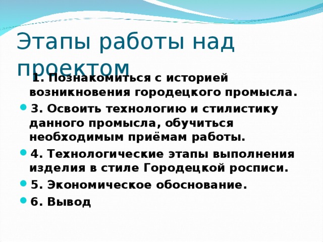 Этапы работы над проектом  1. Познакомиться с историей возникновения городецкого промысла. 3. Освоить технологию и стилистику данного промысла, обучиться необходимым приёмам работы. 4. Технологические этапы выполнения изделия в стиле Городецкой росписи. 5. Экономическое обоснование. 6. Вывод 