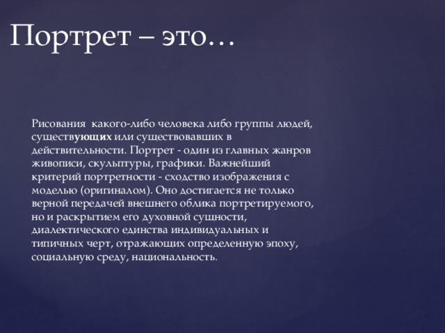 Портрет – это… Рисования какого-либо человека либо группы людей, существ ующих или существовавших в действительности. Портрет - один из главных жанров живописи, скульптуры, графики. Важнейший критерий портретности - сходство изображения с моделью (оригиналом). Оно достигается не только верной передачей внешнего облика портретируемого, но и раскрытием его духовной сущности, диалектического единства индивидуальных и типичных черт, отражающих определенную эпоху, социальную среду, национальность . 