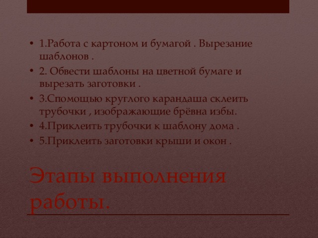 1.Работа с картоном и бумагой . Вырезание шаблонов . 2. Обвести шаблоны на цветной бумаге и вырезать заготовки . 3.Спомощью круглого карандаша склеить трубочки , изображающие брёвна избы. 4.Приклеить трубочки к шаблону дома . 5.Приклеить заготовки крыши и окон . Этапы выполнения работы. 