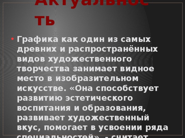 Актуальность Графика как один из самых древних и распространённых видов художественного творчества занимает видное место в изобразительном искусстве. «Она способствует развитию эстетического воспитания и образования, развивает художественный вкус, помогает в усвоении ряда специальностей», - считает современный теоретик искусства 