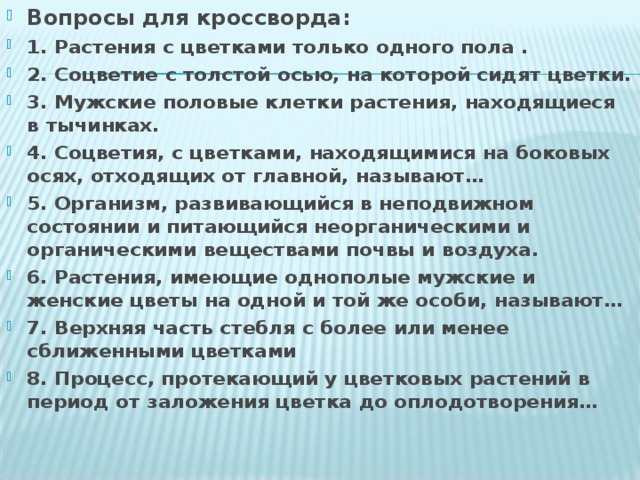 Вопросы для кроссворда: 1. Растения с цветками только одного пола . 2. Соцветие с толстой осью, на которой сидят цветки. 3. Мужские половые клетки растения, находящиеся в тычинках. 4. Соцветия, с цветками, находящимися на боковых осях, отходящих от главной, называют… 5. Организм, развивающийся в неподвижном состоянии и питающийся неорганическими и органическими веществами почвы и воздуха. 6. Растения, имеющие однополые мужские и женские цветы на одной и той же особи, называют… 7. Верхняя часть стебля с более или менее сближенными цветками 8. Процесс, протекающий у цветковых растений в период от заложения цветка до оплодотворения…  