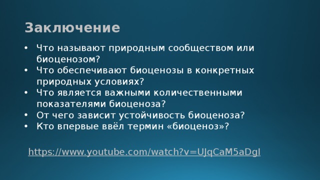 Заключение Что называют природным сообществом или биоценозом? Что обеспечивают биоценозы в конкретных природных условиях? Что является важными количественными показателями биоценоза? От чего зависит устойчивость биоценоза? Кто впервые ввёл термин «биоценоз»? https :// www.youtube.com/watch?v=UJqCaM5aDgI  