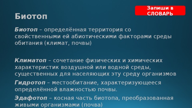 Запиши в СЛОВАРЬ Биотоп Биотоп – определённая территория со свойственными ей абиотическими факторами среды обитания (климат, почвы) Климатоп – сочетание физических и химических характеристик воздушной или водной среды, существенных для населяющих эту среду организмов Гидротоп – местообитание, характеризующееся определённой влажностью почвы. Эдафотоп – косная часть биотопа, преобразованная живыми организмами (почва) 