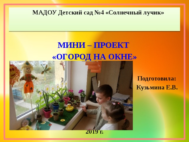 МАДОУ Детский сад №4 «Солнечный лучик»  МИНИ – ПРОЕКТ «ОГОРОД НА ОКНЕ»  Подготовила: Кузьмина Е.В.     2019 г.    