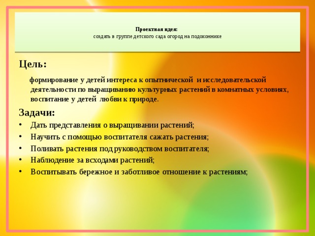  Проектная идея:   создать в группе детского сада огород на подоконнике   Цель:  формирование у детей интереса к опытнической и исследовательской деятельности по выращиванию культурных растений в комнатных условиях, воспитание у детей любви к природе. Задачи: Дать представления о выращивании растений; Научить с помощью воспитателя сажать растения; Поливать растения под руководством воспитателя; Наблюдение за всходами растений; Воспитывать бережное и заботливое отношение к растениям; 