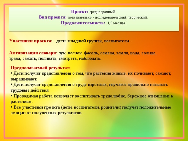 Проект: среднесрочный.  Вид проекта: познавательно - исследовательский, творческий.  Продолжительность: 1,5 месяца.   Участники проекта: дети младшей группы, воспитатели. Активизация словаря :  лук, чеснок, фасоль, семена, земля, вода, солнце, трава, сажать, поливать, смотреть, наблюдать. Предполагаемый результат:  Дети получат представления о том, что растения живые, их поливают, сажают, выращивают.  Дети получат представления о труде взрослых, научатся правильно называть трудовые действия.  Проводимая работа позволяет воспитывать трудолюбие, бережное отношение к растениям.  Все участники проекта (дети, воспитатели, родители) получат положительные эмоции от полученных результатов. 