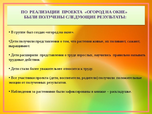 По реализации проекта «Огород на окне»  были получены следующие результаты:  В группе был создан «огород на окне». Дети получили представления о том, что растения живые, их поливают, сажают, выращивают.  Дети расширили представления о труде взрослых, научились правильно называть трудовые действия.  Дети стали более уважительнее относится к труду.  Все участники проекта (дети, воспитатели, родители) получили положительные эмоции от полученных результатов.  Наблюдения за растениями были зафиксированы в книжке – раскладушке. 