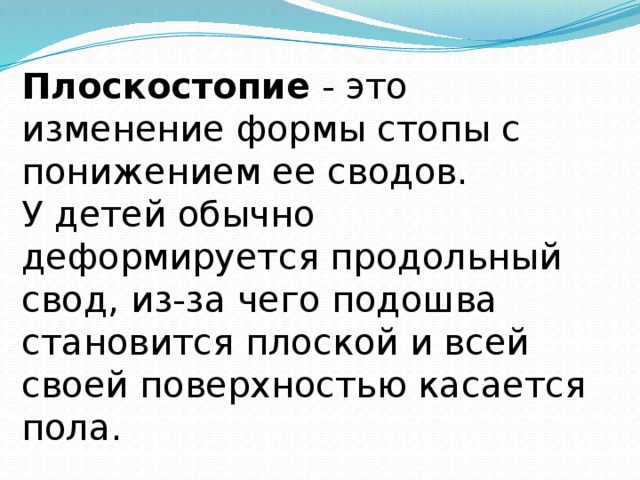 Плоскостопие - это изменение формы стопы с понижением ее сводов. У детей обычно деформируется продольный свод, из-за чего подошва становится плоской и всей своей поверхностью касается пола. 