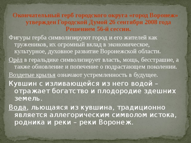 Окончательный герб городского округа «город Воронеж» утвержден Городской Думой 26 сентября 2008 года Решением 56-й сессии. Фигуры герба символизируют город и его жителей как тружеников, их огромный вклад в экономическое, культурное, духовное развитие Воронежской области. Орёл в геральдике символизирует власть, мощь, бесстрашие, а также обновление и попечение о подрастающем поколении. Воздетые крылья означают устремленность в будущее. Кувшин с изливающейся из него водой – отражает богатство и плодородие здешних земель. Вода , льющаяся из кувшина, традиционно является аллегорическим символом истока, родника и реки – реки Воронеж. 