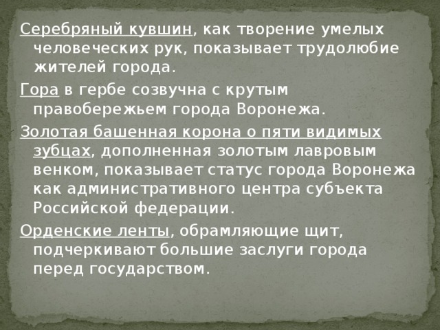 Серебряный кувшин , как творение умелых человеческих рук, показывает трудолюбие жителей города. Гора в гербе созвучна с крутым правобережьем города Воронежа. Золотая башенная корона о пяти видимых зубцах , дополненная золотым лавровым венком, показывает статус города Воронежа как административного центра субъекта Российской федерации. Орденские ленты , обрамляющие щит, подчеркивают большие заслуги города перед государством. 