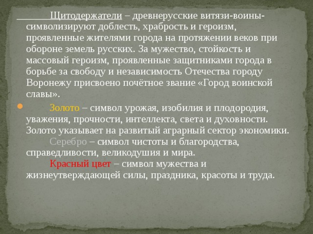  Щитодержатели – древнерусские витязи-воины- символизируют доблесть, храбрость и героизм, проявленные жителями города на протяжении веков при обороне земель русских. За мужество, стойкость и массовый героизм, проявленные защитниками города в борьбе за свободу и независимость Отечества городу Воронежу присвоено почётное звание «Город воинской славы».  Золото – символ урожая, изобилия и плодородия, уважения, прочности, интеллекта, света и духовности. Золото указывает на развитый аграрный сектор экономики.    Серебро – символ чистоты и благородства, справедливости, великодушия и мира.    Красный цвет – символ мужества и жизнеутверждающей силы, праздника, красоты и труда. 