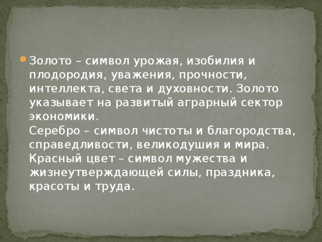 Золото – символ урожая, изобилия и плодородия, уважения, прочности, интеллекта, света и духовности. Золото указывает на развитый аграрный сектор экономики.   Серебро – символ чистоты и благородства, справедливости, великодушия и мира.   Красный цвет – символ мужества и жизнеутверждающей силы, праздника, красоты и труда. 