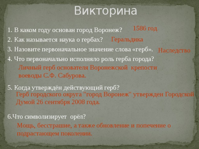  Викторина 1586 год 1. В каком году основан город Воронеж? 2. Как называется наука о гербах? 3. Назовите первоначальное значение слова «герб». 4. Что первоначально исполняло роль герба города? 5. Когда утверждён действующий герб? 6.Что символизирует орёл? Геральдика Наследство Личный герб основателя Воронежской крепости воеводы С.Ф. Сабурова. Герб городского округа 