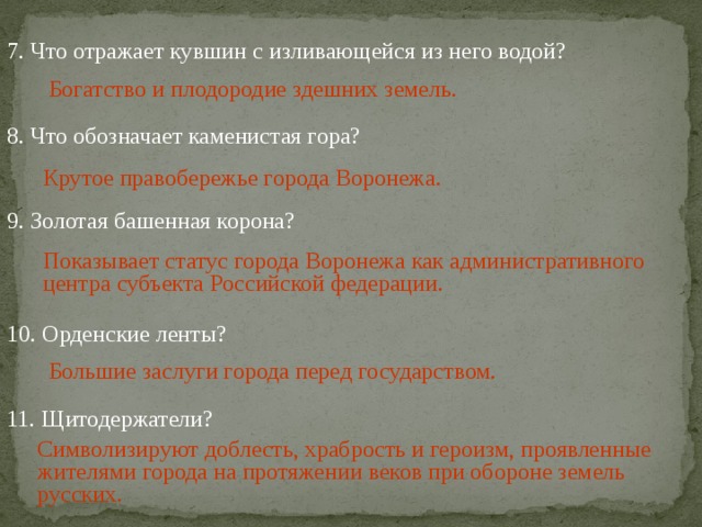 7.  Что отражает кувшин с изливающейся из него водой? 8. Что обозначает каменистая гора?  9. Золотая башенная корона? 10. Орденские ленты? 11. Щитодержатели? Богатство и плодородие здешних земель. Крутое правобережье города Воронежа. Показывает статус города Воронежа как административного центра субъекта Российской федерации.  Большие заслуги города перед государством. Символизируют доблесть, храбрость и героизм, проявленные жителями города на протяжении веков при обороне земель русских. 