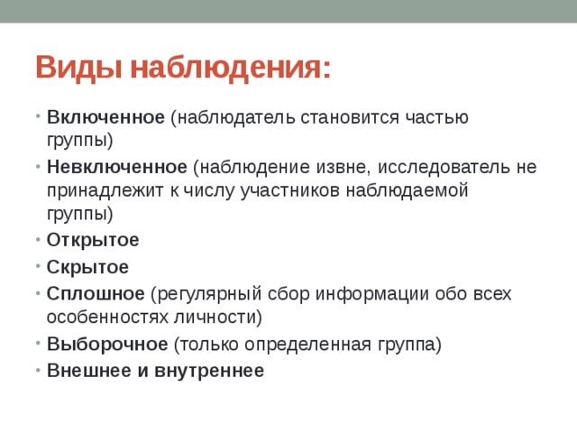Виды наблюдения: Включенное (наблюдатель становится частью группы) Невключенное (наблюдение извне, исследователь не принадлежит к числу участников наблюдаемой группы) Открытое Скрытое Сплошное (регулярный сбор информации обо всех особенностях личности) Выборочное (только определенная группа) Внешнее и внутреннее 