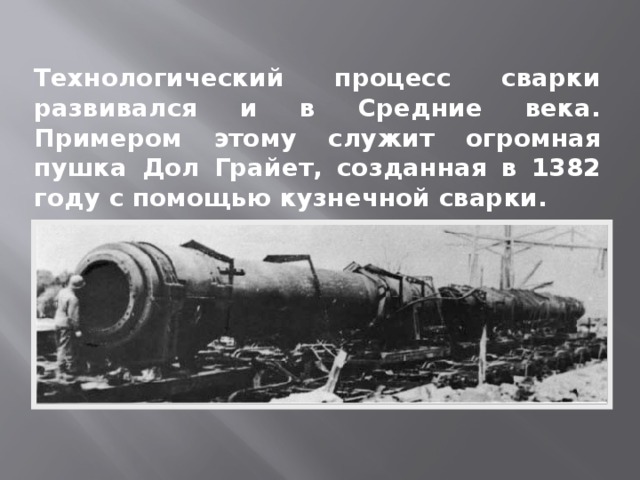 Технологический процесс сварки развивался и в Средние века. Примером этому служит огромная пушка Дол Грайет, созданная в 1382 году с помощью кузнечной сварки. 