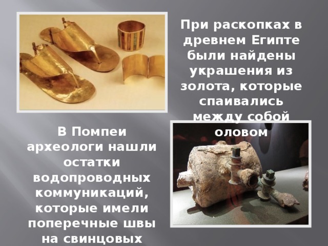 При раскопках в древнем Египте были найдены украшения из золота, которые спаивались между собой оловом В Помпеи археологи нашли остатки водопроводных коммуникаций, которые имели поперечные швы на свинцовых трубах 