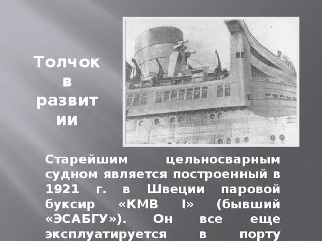 Толчок в развитии Старейшим цельносварным судном является построенный в 1921 г. в Швеции паровой буксир «КМВ I» (бывший «ЭСАБГУ»). Он все еще эксплуатируется в порту Мальмё 