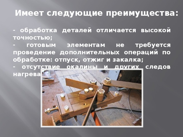 Имеет следующие преимущества: - обработка деталей отличается высокой точностью; - готовым элементам не требуется проведение дополнительных операций по обработке: отпуск, отжиг и закалка; - отсутствие окалины и других следов нагрева металла. 