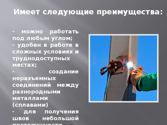 Имеет следующие преимущества: - можно работать под любым углом; - удобен в работе в сложных условиях и труднодоступных местах; - создание неразъемных соединений между разнородными металлами (сплавами) - для получения швов небольшой протяженности. 