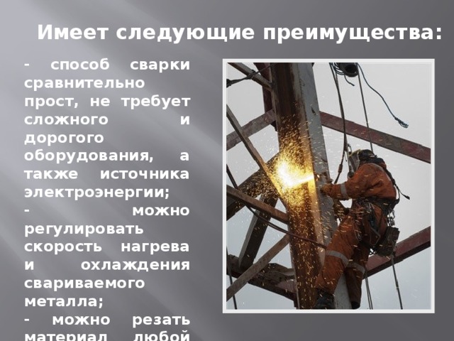 Имеет следующие преимущества: - способ сварки сравнительно прост, не требует сложного и дорогого оборудования, а также источника электроэнергии; - можно регулировать скорость нагрева и охлаждения свариваемого металла; - можно резать материал любой толщины без потери производительности 