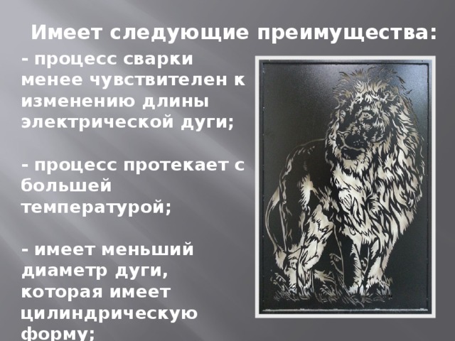 Имеет следующие преимущества: - процесс сварки менее чувствителен к изменению длины электрической дуги;  - процесс протекает с большей температурой;  - имеет меньший диаметр дуги, которая имеет цилиндрическую форму;  - дуга горит на малых токах — от 0,2 до 30 А. 