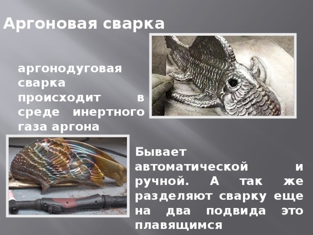Аргоновая сварка аргонодуговая сварка происходит в среде инертного газа аргона Бывает автоматической и ручной. А так же разделяют сварку еще на два подвида это плавящимся электродом и неплавящимся электродом. 
