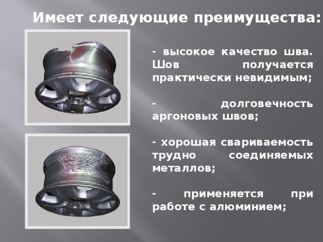 Имеет следующие преимущества: - высокое качество шва. Шов получается практически невидимым;  - долговечность аргоновых швов;  - хорошая свариваемость трудно соединяемых металлов;  - применяется при работе с алюминием; 
