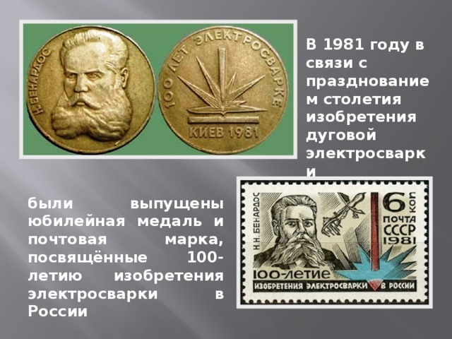 В 1981 году в связи с празднованием столетия изобретения дуговой электросварки были выпущены юбилейная медаль  и почтовая марка, посвящённые 100-летию изобретения электросварки в России 