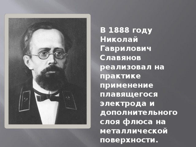 В 1888 году Николай Гаврилович Славянов реализовал на практике применение плавящегося электрода и дополнительного слоя флюса на металлической поверхности. 