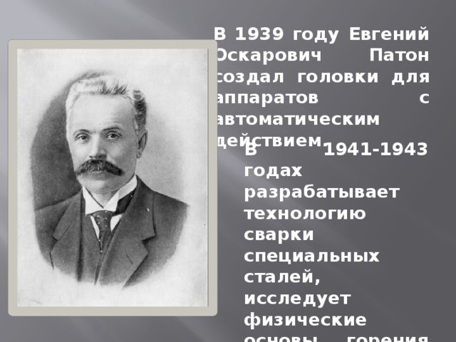 В 1939 году Евгений Оскарович Патон создал головки для аппаратов с автоматическим действием. В 1941-1943 годах разрабатывает технологию сварки специальных сталей, исследует физические основы горения дуги под флюсом. 