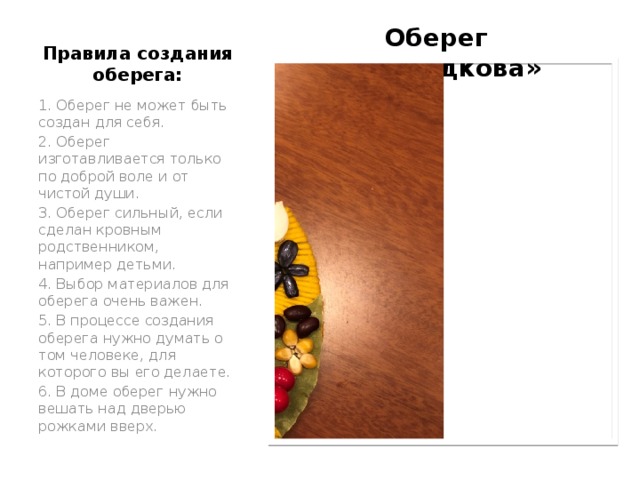 Оберег «Подкова» Правила создания оберега: 1. Оберег не может быть создан для себя. 2. Оберег изготавливается только по доброй воле и от чистой души. 3. Оберег сильный, если сделан кровным родственником, например детьми. 4. Выбор материалов для оберега очень важен. 5. В процессе создания оберега нужно думать о том человеке, для которого вы его делаете. 6. В доме оберег нужно вешать над дверью рожками вверх. 