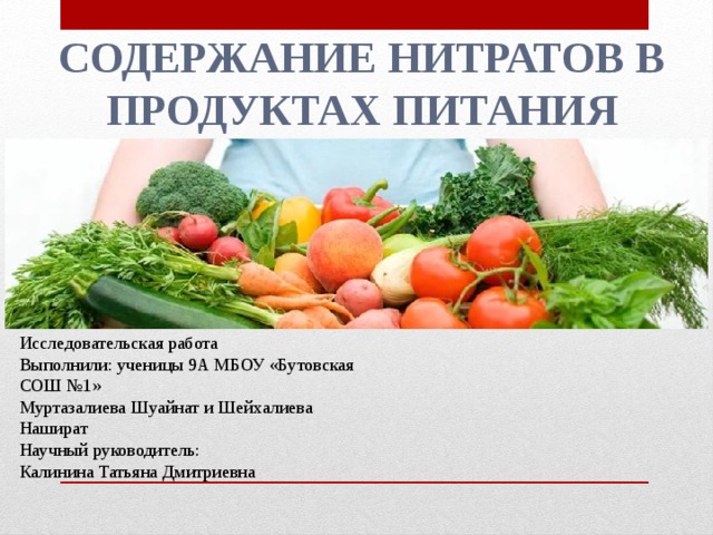 Содержание нитратов в продуктах питания Исследовательская работа Выполнили: ученицы 9А МБОУ «Бутовская СОШ №1» Муртазалиева Шуайнат и Шейхалиева Нашират Научный руководитель: Калинина Татьяна Дмитриевна 