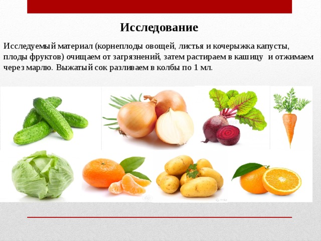 Исследование Исследуемый материал (корнеплоды овощей, листья и кочерыжка капусты, плоды фруктов) очищаем от загрязнений, затем растираем в кашицу и отжимаем через марлю. Выжатый сок разливаем в колбы по 1 мл. 