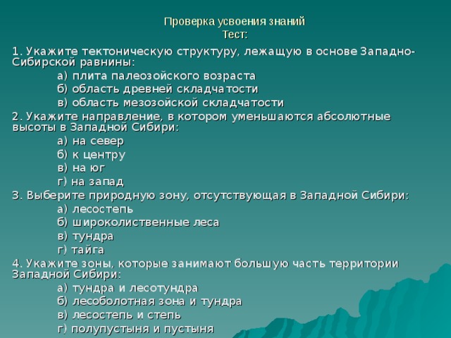 Проверка усвоения знаний  Тест: 1. Укажите тектоническую структуру, лежащую в основе Западно-Сибирской равнины:   а) плита палеозойского возраста   б) область древней складчатости   в) область мезозойской складчатости 2. Укажите направление, в котором уменьшаются абсолютные высоты в Западной Сибири:   а) на север   б) к центру   в) на юг   г) на запад 3. Выберите природную зону, отсутствующая в Западной Сибири:   а) лесостепь   б) широколиственные леса   в) тундра   г) тайга 4. Укажите зоны, которые занимают большую часть территории Западной Сибири:   а) тундра и лесотундра   б) лесоболотная зона и тундра   в) лесостепь и степь   г) полупустыня и пустыня 