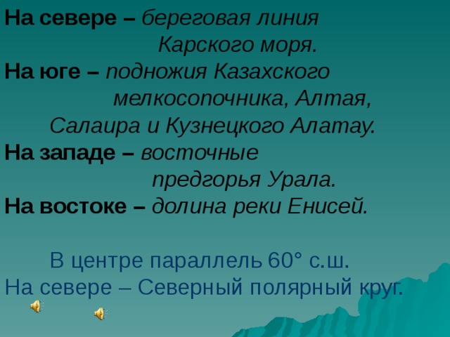 На севере – береговая линия     Карского моря. На юге – подножия Казахского     мелкосопочника, Алтая,  Салаира и Кузнецкого Алатау. На западе – восточные     предгорья Урала. На востоке – долина реки Енисей.   В центре параллель 60 ° с.ш. На севере – Северный полярный круг. 