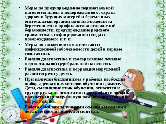 Меры по предупреждению перинатальной патологии плода и новорожденного: охрана здоровья будущих матерей и беременных, оптимальная организация наблюдения за беременными и профилактика осложнений беременности, предупреждение родового травматизма, инфицирования плода и новорожденного и т. п. Меры по снижению соматической и инфекционной заболеваемости детей в первые годы жизни. Ранняя диагностика и своевременное лечение перинатальной церебральной патологии. Ранняя диагностика и коррекция нарушений развития речи у детей. При наличии билингвизма у ребенка необходим выбор адекватных методов обучения грамоте. Дети, сменившие язык обучения, относятся к группе риска по дислексии и дисграфии и должны получать индивидуальную помощь при освоении второго языка. Работа с неблагополучными семьями и семьями детей, не посещающих детский сад. 