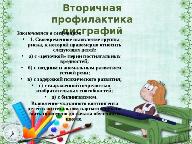 Вторичная  профилактика  дисграфий Заключается в следующем: 1. Своевременное выявление группы риска, к которой правомерно относить следующих детей: а) с «цепочкой» перии постнатальных вредностей; б) с поздним и аномальным развитием устной речи; в) с задержкой психического развития; г) с выраженной незрелостью изобразительных способностей; д) с билингвизмом.  Выявление указанного контингента детей в оптимальном варианте должно быть проведено до начала обучения в школе. 